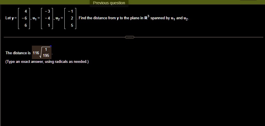 Previous question
3
4
-3
-1
Let y = 
    < b m a t r i x >, u1 = 
    < b m a t r i x >, u2 = 
    < b m a t r i x >. Find the distance from y to the plane in ℝ^3 spanned by u1 and u2.
The distance is 116√((1)/(195)).
(Type an exact answer, using radicals as needed.)