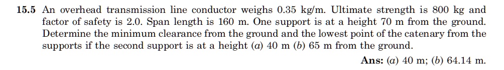 15.5 An overhead transmission line conductor weighs 0.35 kg/m. Ultimate strength is 800 kg and factor of safety is 2.0. Span length is 160 m. One support is at a height 70 m from the ground. Determine the minimum clearance from the ground and the lowest point of the catenary from the supports if the second support is at a height (a) 40 m (b) 65 m from the ground. Ans: (a) 40 m; (b) 64.14 m.