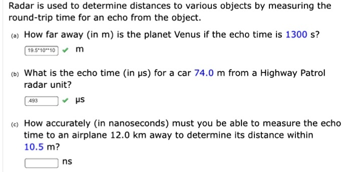 Radar is used to determine distances to various objects by measuring the round-trip time for an echo from the object.
(a) How far away (in m) is the planet Venus if the echo time is 1300 s?
19.5*10**10 m
(b) What is the echo time (in 84s) for a car 74.0 m from a Highway Patrol radar unit?
.493 84s
(c) How accurately (in nanoseconds) must you be able to measure the echo time to an airplane 12.0 km away to determine its distance within 10.5 m?
ns
