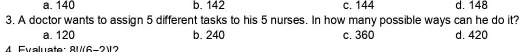a. 140
b. 142
c. 144
d. 148
3. A doctor wants to assign 5 different tasks to his 5 nurses. In how many possible ways can he do it?
a. 120
b. 240
c. 360
d. 420
4. Evaluate: 8!/(6-2)!