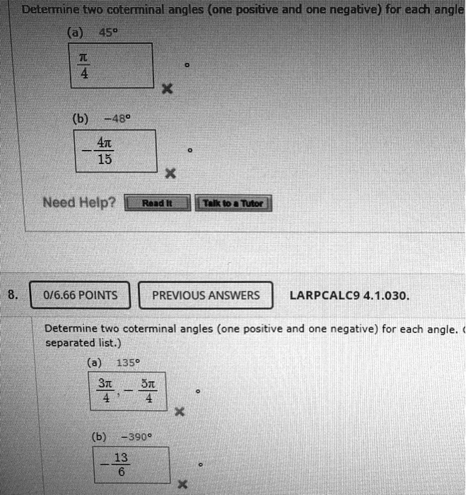 Determine two coterminal angles (one positive and one negative) for each angle.
(a) 45°
(b) -48°
8. LARPCALC9 4.1.030.
Determine two coterminal angles (one positive and one negative) for each angle. (Enter your answers as a comma-separated list.)
(a) 135°
(b) -390°