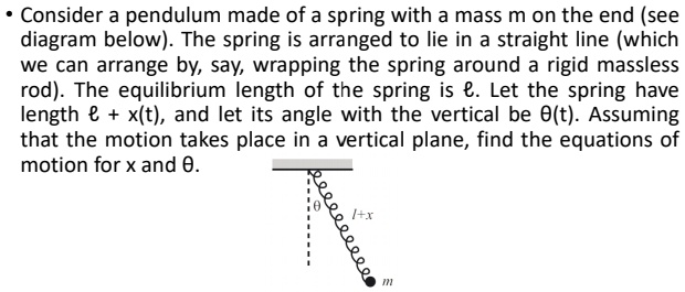 • Consider a pendulum made of a spring with a mass m on the end (see diagram below). The spring is arranged to lie in a straight line (which we can arrange by, say, wrapping the spring around a rigid massless rod). The equilibrium length of the spring is ℓ. Let the spring have length ℓ + x(t), and let its angle with the vertical be θ(t). Assuming that the motion takes place in a vertical plane, find the equations of motion for x and θ.