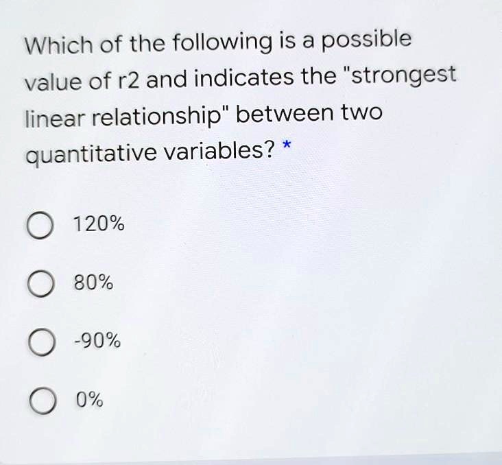 Which of the following is a possible value of r2 and indicates the "strongest linear relationship" between two quantitative variables? *

120%

80%

-90%

0%