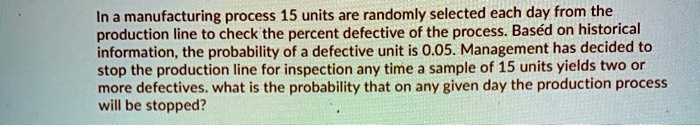 In a manufacturing process 15 units are randomly selected each day from the production line to check the percent defective of the process. Based on historical information, the probability of a defective unit is 0.05. Management has decided to stop the production line for inspection any time a sample of 15 units yields two or more defectives. what is the probability that on any given day the production process will be stopped?