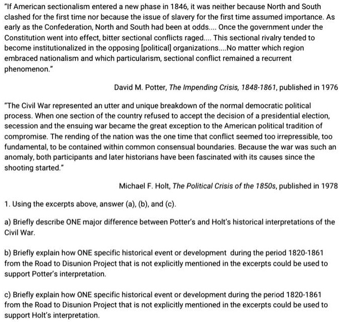 "If American sectionalism entered a new phase in 1846, it was neither because North and South clashed for the first time nor because the issue of slavery for the first time assumed importance. As early as the Confederation, North and South had been at odds.... Once the government under the Constitution went into effect, bitter sectional conflicts raged.... This sectional rivalry tended to become institutionalized in the opposing [political] organizations....No matter which region embraced nationalism and which particularism, sectional conflict remained a recurrent phenomenon."

David M. Potter, The Impending Crisis, 1848-1861, published in 1976

"The Civil War represented an utter and unique breakdown of the normal democratic political process. When one section of the country refused to accept the decision of a presidential election, secession and the ensuing war became the great exception to the American political tradition of compromise. The rending of the nation was the one time that conflict seemed too irrepressible, too fundamental, to be contained within common consensual boundaries. Because the war was such an anomaly, both participants and later historians have been fascinated with its causes since the shooting started."

Michael F. Holt, The Political Crisis of the 1850s, published in 1978

1. Using the excerpts above, answer (a), (b), and (c).

a) Briefly describe ONE major difference between Potter's and Holt's historical interpretations of the Civil War.

b) Briefly explain how ONE specific historical event or development during the period 1820-1861 from the Road to Disunion Project that is not explicitly mentioned in the excerpts could be used to support Potter's interpretation.

c) Briefly explain how ONE specific historical event or development during the period 1820-1861 from the Road to Disunion Project that is not explicitly mentioned in the excerpts could be used to support Holt's interpretation.