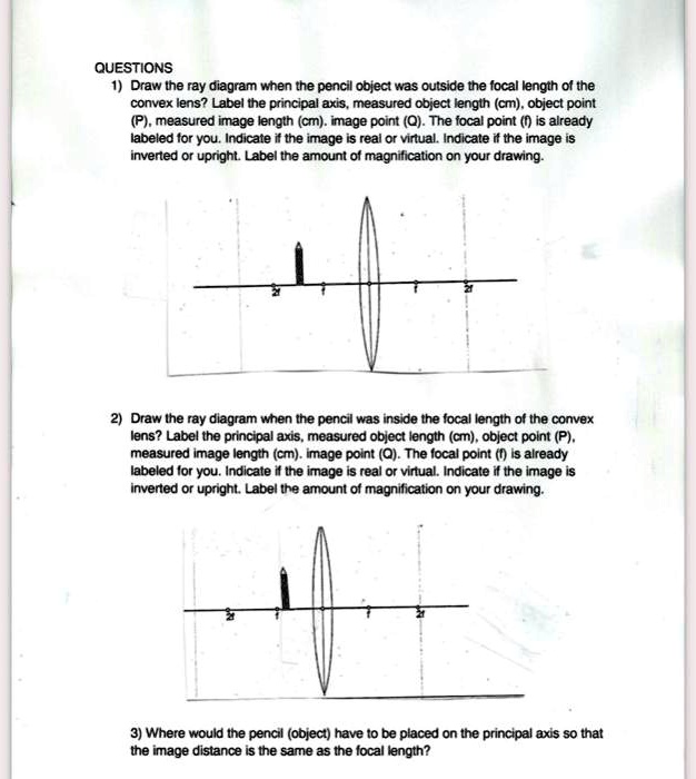 QUESTIONS
1) Draw the ray diagram when the pencil object was outside the focal length of the
convex lens? Label the principal axis, measured object length (cm), object point
(P), measured image length (cm), image point (Q). The focal point (f) is already
labeled for you. Indicate if the image is real or virtual. Indicate if the image is
inverted or upright. Label the amount of magnification on your drawing.
2) Draw the ray diagram when the pencil was inside the focal length of the convex
lens? Label the principal axis, measured object length (cm), object point (P),
measured image length (cm), image point (Q). The focal point (f) is already
labeled for you. Indicate if the image is real or virtual. Indicate if the image is
inverted or upright. Label the amount of magnification on your drawing.
3) Where would the pencil (object) have to be placed on the principal axis so that
the image distance is the same as the focal length?
