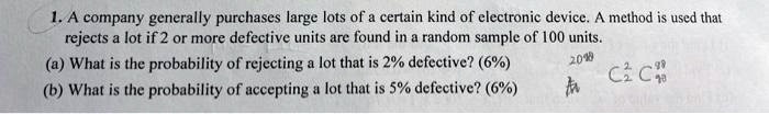 1. A company generally purchases large lots of a certain kind of electronic device. A method is used that rejects a lot if 2 or more defective units are found in a random sample of 100 units.
(a) What is the probability of rejecting a lot that is 2% defective? (6%)
(b) What is the probability of accepting a lot that is 5% defective? (6%)