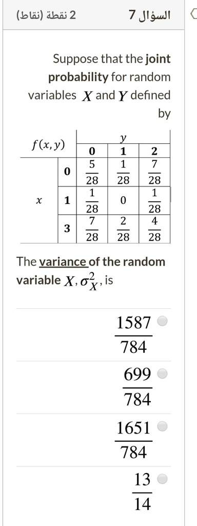 Suppose that the joint probability for random variables X and Y defined by f(x,y)
y: 0, 1, 2
x 0: 5/28, 1/28, 7/28
x 1: 1/28, 0, 1/28
x 3: 7/28, 2/28, 4/28
The variance of the random variable X, ?²X, is
1587/784
699/784
1651/784
13/14