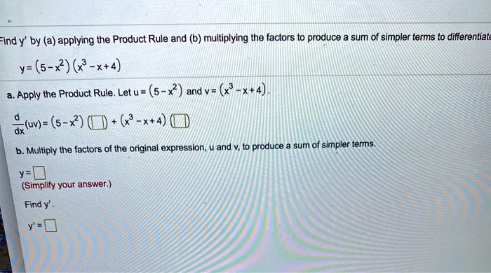 Find y' by (a) applying the Product Rule and (b) multiplying the factors to produce a sum of simpler terms to differentiate
y = (5-x^2)(x^3-x+4)
a. Apply the Product Rule. Let u = (5-x^2) and v = (x^3-x+4).
d/dx(uv) = (5-x^2)( ) + (x^3-x+4)( )
b. Multiply the factors of the original expression, u and v, to produce a sum of simpler terms.
y =
(Simplify your answer.)
Find y'.
y' =