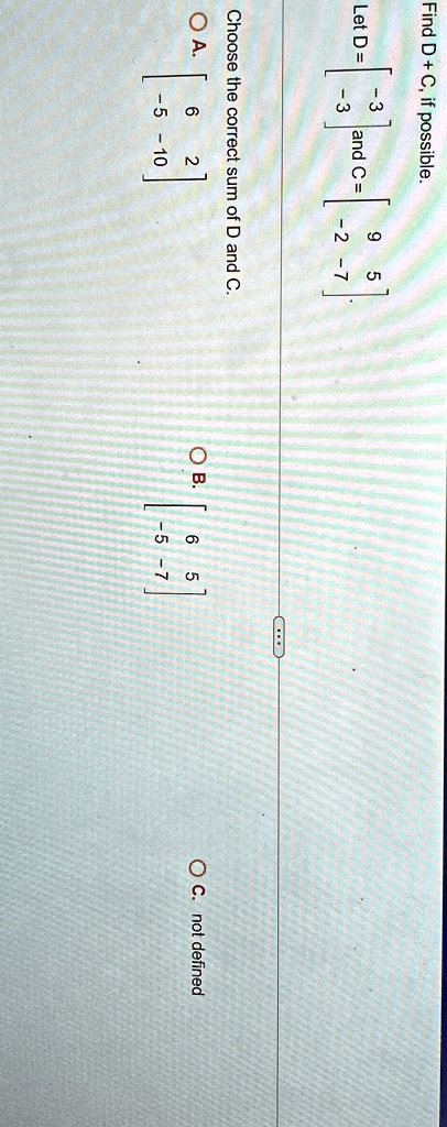 Find D + C, if possible.
Let D = 
    < b m a t r i x >
 and C = 
    < b m a t r i x >

Choose the correct sum of D and C.
A. 
    < b m a t r i x >

B. 
    < b m a t r i x >

C. not defined