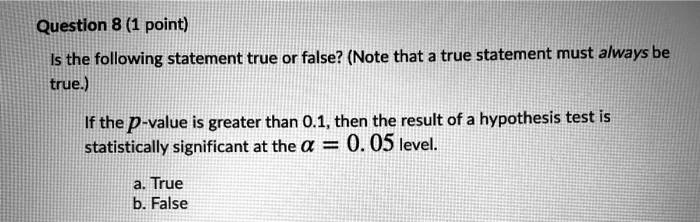 Is the following statement true or false? (Note that a true statement must always be
true.)
If the p-value is greater than 0.1, then the result of a hypothesis test is
statistically significant at the ? = 0.05 level.
a. True
b. False