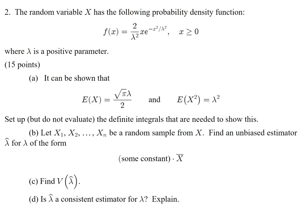 2. The random variable X has the following probability density function:

    f(x) = (2)/(λ^2)xe^-x^2/λ^2,    x ≥ 0

where λ is a positive parameter.
(15 points)
(a) It can be shown that

    E(X) = (√(πλ))/(2)
and

    E(X^2) = λ^2

Set up (but do not evaluate) the definite integrals that are needed to show this.
(b) Let X1, X2, ..., Xn be a random sample from X. Find an unbiased estimator
λ̂ for λ of the form
(some constant) ·X
(c) Find V(λ̂).
(d) Is λ̂ a consistent estimator for λ? Explain.