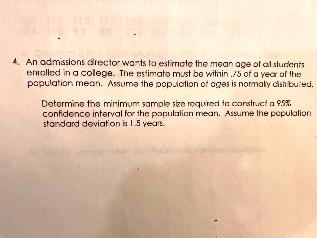 4. An admissions director wants to estimate the mean age of all students enrolled in a college. The estimate must be within .75 of a year of the population mean. Assume the population of ages is normally distributed. Determine the minimum sample size required to construct a 95% confidence interval for the population mean. Assume the population standard deviation is 1.5 years.