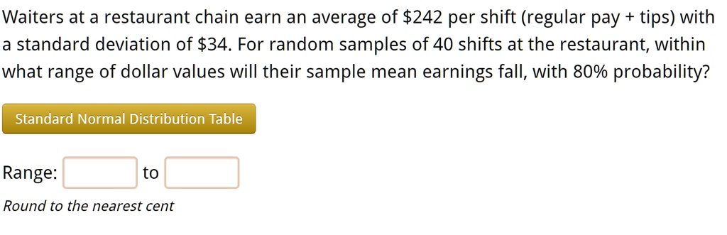Waiters at a restaurant chain earn an average of 242 per shift (regular pay + tips) with a standard deviation of34. For random samples of 40 shifts at the restaurant, within what range of dollar values will their sample mean earnings fall, with 80% probability?
Standard Normal Distribution Table
Range: to
Round to the nearest cent