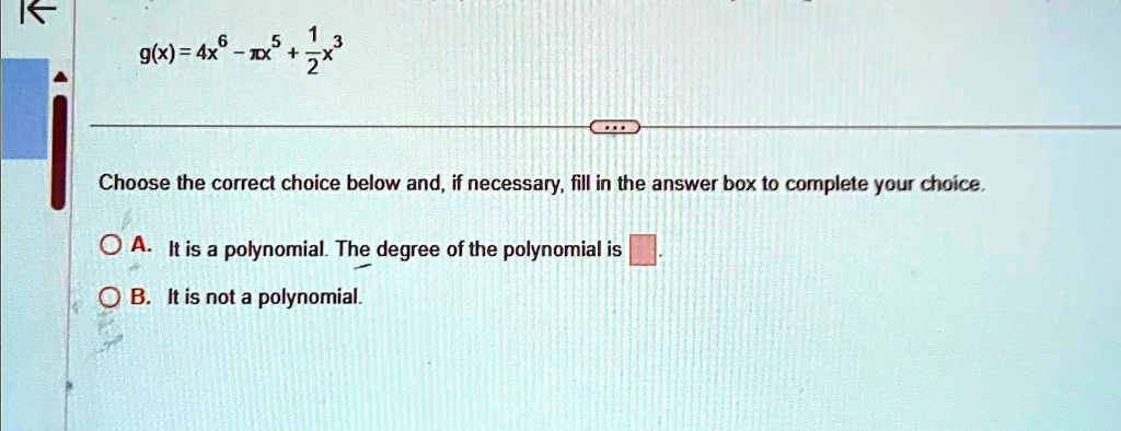 g(x) = 4x^6 - x^5 + (1)/(2)x^3
Choose the correct choice below and, if necessary, fill in the answer box to complete your choice.
A. It is a polynomial. The degree of the polynomial is 
B. It is not a polynomial.