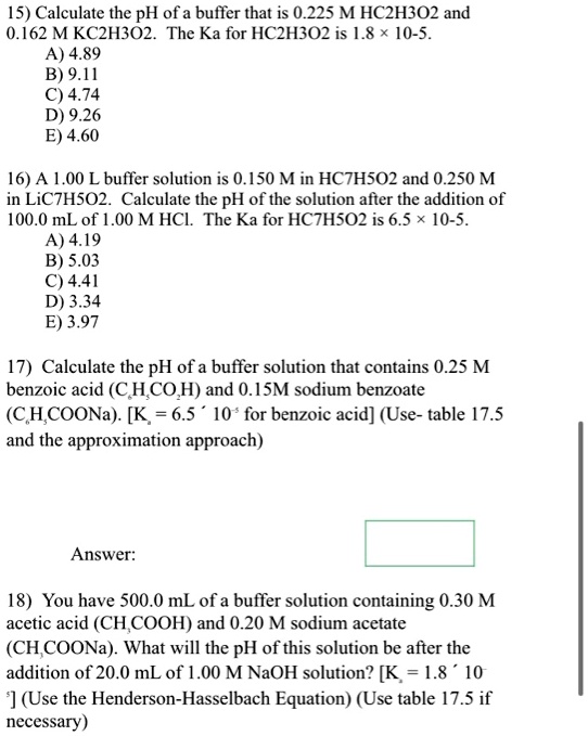 15) Calculate the pH of a buffer that is 0.225 M HC2H3O2 and 0.162 M KC2H3O2. The Ka for HC2H3O2 is 1.8 × 10-5.
A) 4.89
B) 9.11
C) 4.74
D) 9.26
E) 4.60

16) A 1.00 L buffer solution is 0.150 M in HC7H5O2 and 0.250 M in LiC7H5O2. Calculate the pH of the solution after the addition of 100.0 mL of 1.00 M HCl. The Ka for HC7H5O2 is 6.5 × 10-5.
A) 4.19
B) 5.03
C) 4.41
D) 3.34
E) 3.97

17) Calculate the pH of a buffer solution that contains 0.25 M benzoic acid (C6H5CO2H) and 0.15M sodium benzoate (C6H5COONa). [Ka = 6.5 × 10-5 for benzoic acid] (Use- table 17.5 and the approximation approach)

Answer:

18) You have 500.0 mL of a buffer solution containing 0.30 M acetic acid (CH3COOH) and 0.20 M sodium acetate (CH3COONa). What will the pH of this solution be after the addition of 20.0 mL of 1.00 M NaOH solution? [Ka = 1.8 × 10-5] (Use the Henderson-Hasselbach Equation) (Use table 17.5 if necessary)
