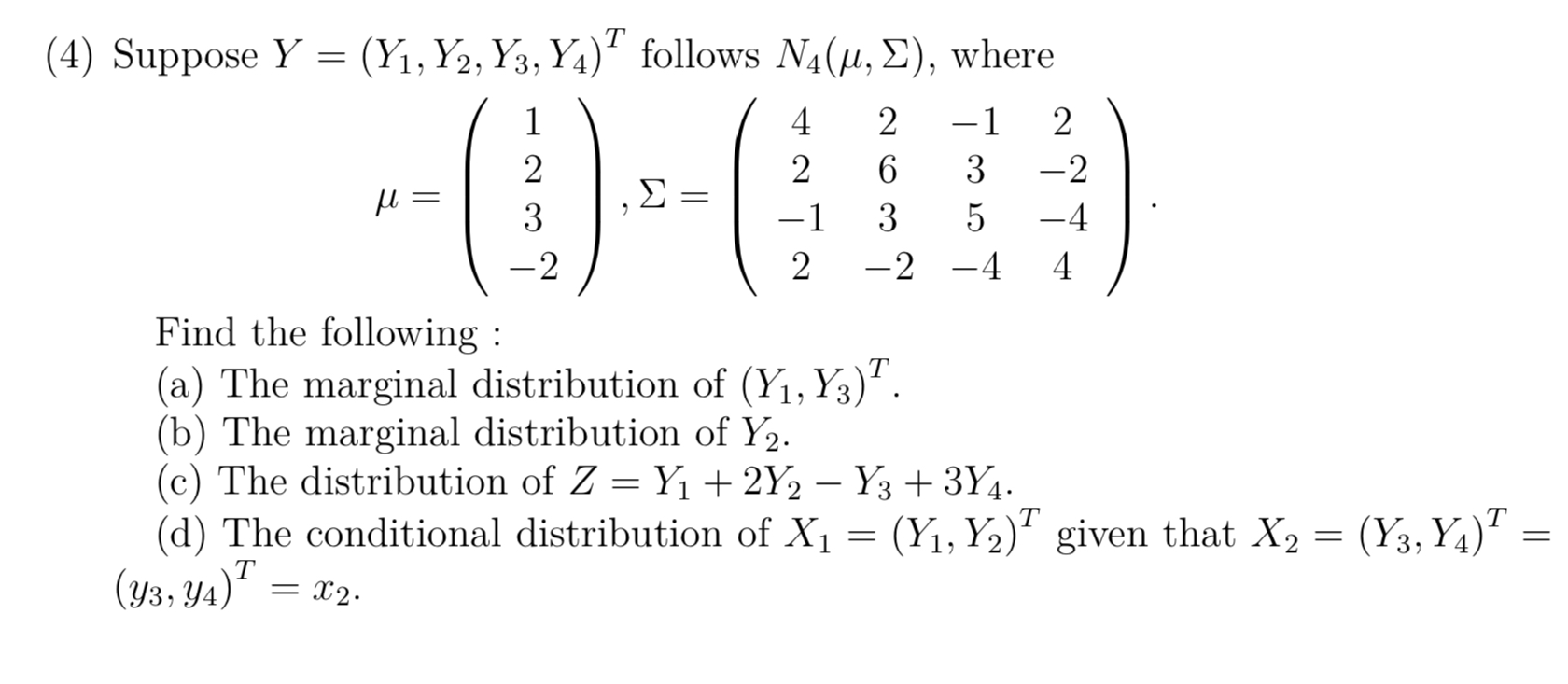 (4) Suppose Y=(Y1, Y2, Y3, Y4)^T follows N4(μ, Σ), where

    μ=(
        1 
        
        2 
        
        3 
        
        -2
    ), Σ=(
        4     2     -1     2 
        
        2     6     3     -2 
        
        -1     3     5     -4 
        
        2     -2     -4     4
    ) .


Find the following :
(a) The marginal distribution of (Y1, Y3)^T.
(b) The marginal distribution of Y2.
(c) The distribution of Z=Y1+2 Y2-Y3+3 Y4.
(d) The conditional distribution of X1=(Y1, Y2)^T given that X2=(Y3, Y4)^T= (y3, y4)^T=x2.