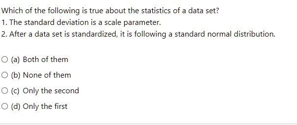 Which of the following is true about the statistics of a data set?
1. The standard deviation is a scale parameter.
2. After a data set is standardized, it is following a standard normal distribution.

(a) Both of them
(b) None of them
(c) Only the second
(d) Only the first