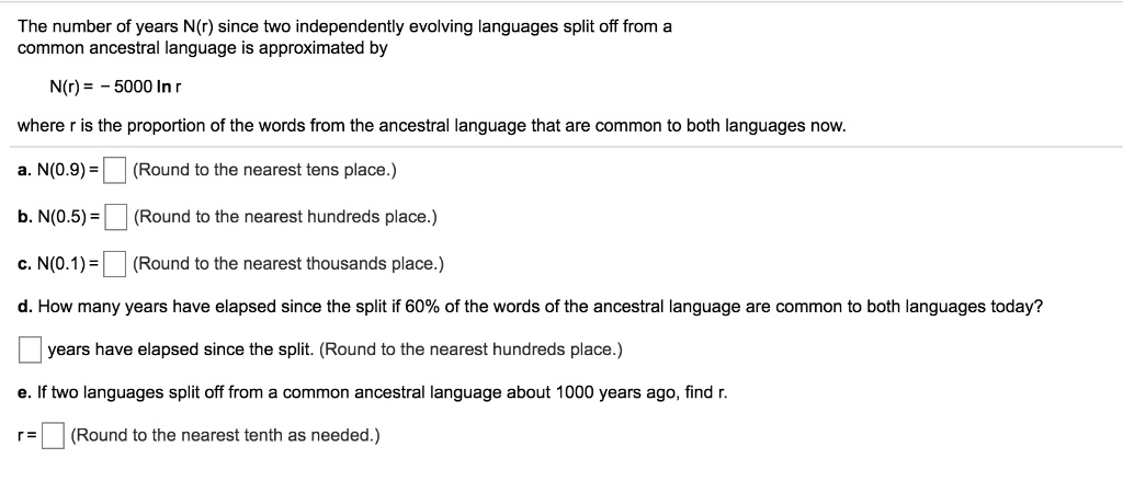 The number of years N(r) since two independently evolving languages split off from a common ancestral language is approximated by
N(r) = -5000 ln r
where r is the proportion of the words from the ancestral language that are common to both languages now.
a. N(0.9) = (Round to the nearest tens place.)
b. N(0.5) = (Round to the nearest hundreds place.)
c. N(0.1) = (Round to the nearest thousands place.)
d. How many years have elapsed since the split if 60% of the words of the ancestral language are common to both languages today?
years have elapsed since the split. (Round to the nearest hundreds place.)
e. If two languages split off from a common ancestral language about 1000 years ago, find r.
r = (Round to the nearest tenth as needed.)