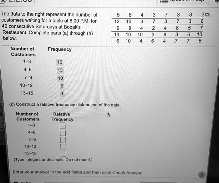 The data to the right represent the number of customers waiting for a table at 6:00 P.M. for 40 consecutive Saturdays at Bobak's Restaurant. Complete parts (a) through (h) below.

5 8 4 3 7 3 3 2
12 10 3 7 3 7 3 6
9 9 4 2 4 6 5 7
13 10 10 3 8 3 6 10
6 10 4 6 4 7 7 5

Number of Customers Frequency
1–3 10
4–6 13
7–9 10
10–12 6
13–15 1

(c) Construct a relative frequency distribution of the data.

Number of Customers Relative Frequency
1–3
4–6
7–9
10–12
13–15

(Type integers or decimals. Do not round.)

Enter your answer in the edit fields and then click Check Answer.