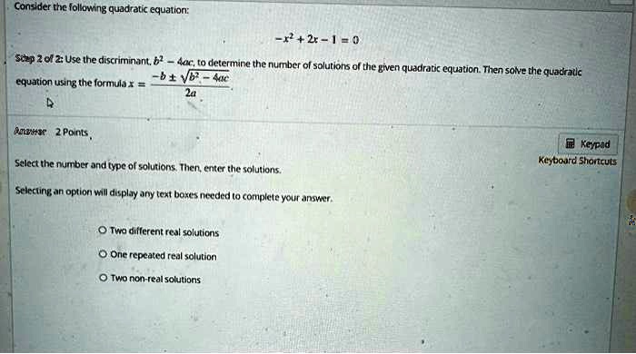 Consider the following quadratic equation:
-x^2 + 2x - 1 = 0
Step 2 of 2: Use the discriminant, b^2 - 4ac, to determine the number of solutions of the given quadratic equation. Then solve the quadratic
equation using the formula x = (-b ±√(b^2 - 4ac))/(2a)
Answer 2 Points
Select the number and type of solutions. Then, enter the solutions.
Selecting an option will display any text boxes needed to complete your answer.
Two different real solutions
One repeated real solution
Two non-real solutions