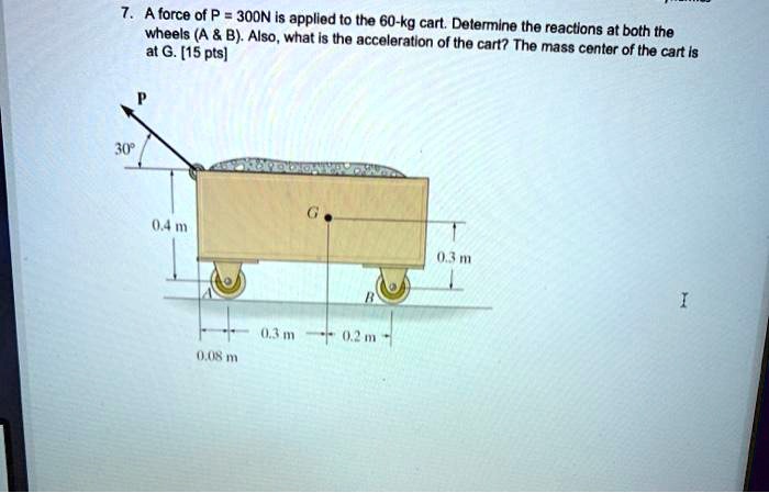 7. A force of P = 300N is applied to the 60-kg cart. Determine the reactions at both the wheels (A     B). Also, what is the acceleration of the cart? The mass center of the cart is at G. [15 pts]