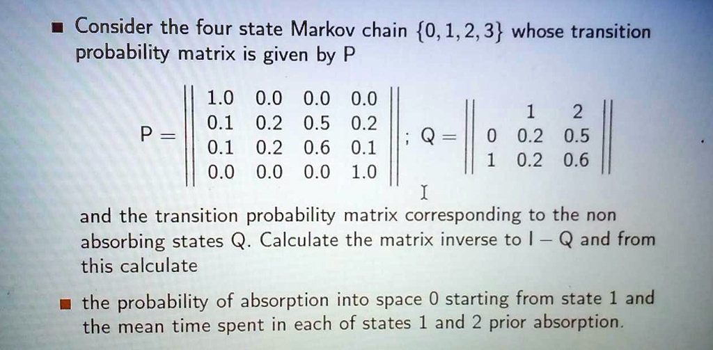 Consider the four state Markov chain 0, 1, 2, 3 whose transition probability matrix is given by P
P = 
1.0 0.0 0.0 0.0
0.1 0.2 0.5 0.2
0.1 0.2 0.6 0.1
0.0 0.0 0.0 1.0
; Q = 
  1   2
0 0.2 0.5
1 0.2 0.6
and the transition probability matrix corresponding to the non absorbing states Q. Calculate the matrix inverse to I - Q and from this calculate the probability of absorption into space 0 starting from state 1 and the mean time spent in each of states 1 and 2 prior absorption.