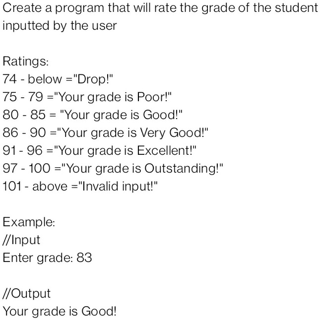 Create a program that will rate the grade of the student
inputted by the user
Ratings:
74 - below = "Drop!"
75 - 79 = "Your grade is Poor!"
80 - 85 = "Your grade is Good!"
86 - 90 = "Your grade is Very Good!"
91 - 96 = "Your grade is Excellent!"
97 - 100 = "Your grade is Outstanding!"
101 - above = "Invalid input!"
Example:
//Input
Enter grade: 83
//Output
Your grade is Good!