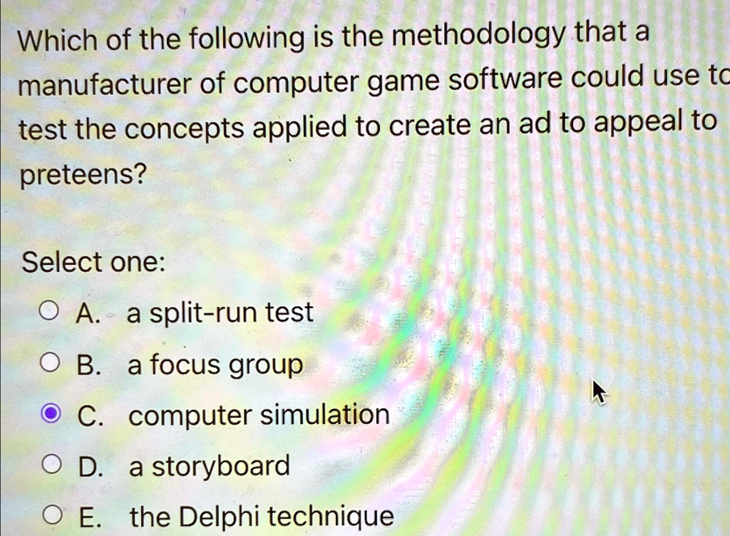 Which of the following is the methodology that a
manufacturer of computer game software could use to
test the concepts applied to create an ad to appeal to
preteens?
Select one:
A. a split-run test
B. a focus group
C. computer simulation
D. a storyboard
E. the Delphi technique