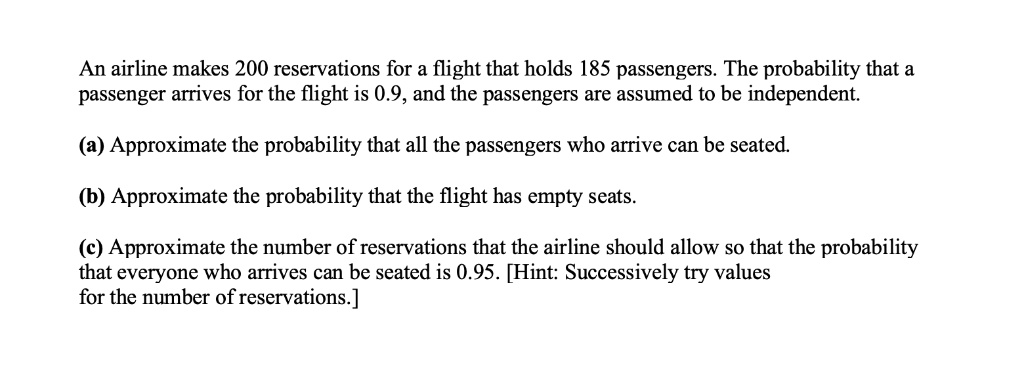 An airline makes 200 reservations for a flight that holds 185 passengers. The probability that a passenger arrives for the flight is 0.9, and the passengers are assumed to be independent.
(a) Approximate the probability that all the passengers who arrive can be seated.
(b) Approximate the probability that the flight has empty seats.
(c) Approximate the number of reservations that the airline should allow so that the probability that everyone who arrives can be seated is 0.95. [Hint: Successively try values for the number of reservations.]