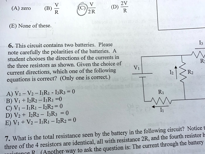 (A) zero (B) V/R (C) V/2R (D) 2V/R

(E) None of these.

6. This circuit contains two batteries. Please note carefully the polarities of the batteries. A student chooses the directions of the currents in the three resistors as shown. Given the choice of current directions, which one of the following equations is correct? (Only one is correct.)

A) V1 - V2 - I1R1 - I3R3 = 0
B) V1 + I2R2 - I1R1 = 0
C) V1 - I1R1 - I2R2 = 0
D) V2 + I2R2 - I3R3 = 0
E) V1 + V2 - I1R1 - I2R2 = 0

7. What is the total resistance seen by the battery in the following circuit? Notice that three of the 4 resistors are identical, all with resistance 2R, and the fourth resistor has resistance R. (Another way to ask the question is: The current through the battery is:)
