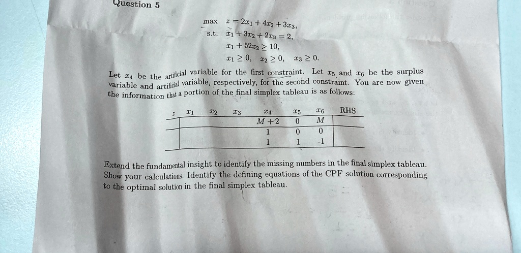 Question 5
max z = 2x1 + 4x2 + 3x3,
s.t. x1 + 3x2 + 2x3 = 2,
x1 + 5x2 ≥ 10,
x1 ≥ 0, x2 ≥ 0, x3 ≥ 0.
Let x4 be the artificial variable for the first constraint. Let x5 and x6 be the surplus
variable and artificial variable, respectively, for the second constraint. You are now given
the information that a portion of the final simplex tableau is as follows:

z     x1     x2     x3     x4     x5     x6     RHS 

                   M + 2     0     M      

                    1     0     0      

                    1     1     -1      


Extend the fundamental insight to identify the missing numbers in the final simplex tableau.
Show your calculations. Identify the defining equations of the CPF solution corresponding
to the optimal solution in the final simplex tableau.