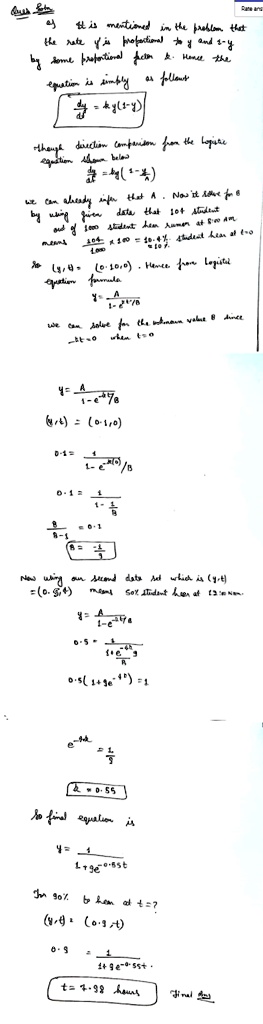 Ques Soln
a) It is mentioned in the problem that the rate y' is proportional to y and 1-y by some proportional factor k. Hence the equation is simply as follows
dy/dt = ky(1-y)
though direction comparison from the logistic equation shown below
dy/dt = ky(1 - y/A)
we can already infer that A. Now we solve for B by using given data that 104 student out of 1000 student hear rumor at 8:00 AM means 104/1000 x 100 = 10.4% student hear at t=0 = 10%.
so (y,t) = (0.10, 0). Hence from logistic equation formula
y = A / (1 - e^-kt/B)
we can solve for the unknown value B since -kt=0 when t=0
y = A / (1 - e^-kt/B)
(y,t) = (0.1, 0)
0.1 = 1 / (1 - e^-k(0)/B)
0.1 = 1 / (1 - 1/B)
B / (B-1) = 0.1
B = -1/9
Now using our second data set which is (y,t) = (0.5, 4) means 50% student hear at 12:00 Noon.
y = A / (1 - e^-kt/B)
0.5 = 1 / (1 + e^-4k/9)
0.5 (1 + 9e^-4k) = 1
e^-4k = 1/9
k = 0.55
So final equation is
y = 1 / (1 + 9e^-0.55t)
For 90% to hear at t=?
(y,t) = (0.9, t)
0.9 = 1 / (1 + 9e^-0.55t)
t = 7.98 hours Final Ans