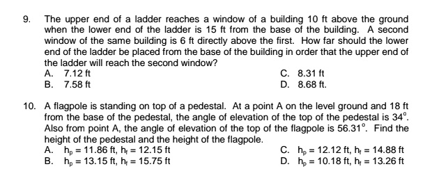 9. The upper end of a ladder reaches a window of a building 10 ft above the ground when the lower end of the ladder is 15 ft from the base of the building. A second window of the same building is 6 ft directly above the first. How far should the lower end of the ladder be placed from the base of the building in order that the upper end of the ladder will reach the second window?
A. 7.12 ft C. 8.31 ft
B. 7.58 ft D. 8.68 ft.

10. A flagpole is standing on top of a pedestal. At a point A on the level ground and 18 ft from the base of the pedestal, the angle of elevation of the top of the pedestal is 34°. Also from point A, the angle of elevation of the top of the flagpole is 56.31°. Find the height of the pedestal and the height of the flagpole.
A. hp = 11.86 ft, hf = 12.15 ft C. hp = 12.12 ft, hf = 14.88 ft
B. hp = 13.15 ft, hf = 15.75 ft D. hp = 10.18 ft, hf = 13.26 ft