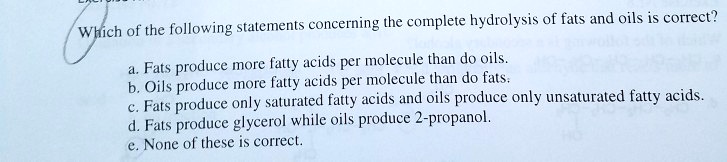 Which of the following statements concerning the complete hydrolysis of fats and oils is correct?
a. Fats produce more fatty acids per molecule than do oils.
b. Oils produce more fatty acids per molecule than do fats.
c. Fats produce only saturated fatty acids and oils produce only unsaturated fatty acids.
d. Fats produce glycerol while oils produce 2-propanol.
e. None of these is correct.