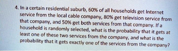 4. In a certain residential suburb, 60% of all households get Internet service from the local cable company, 80% get television service from that company, and 50% get both services from that company. If a household is randomly selected, what is the probability that it gets at least one of these two services from the company, and what is the probability that it gets exactly one of the services from the company?