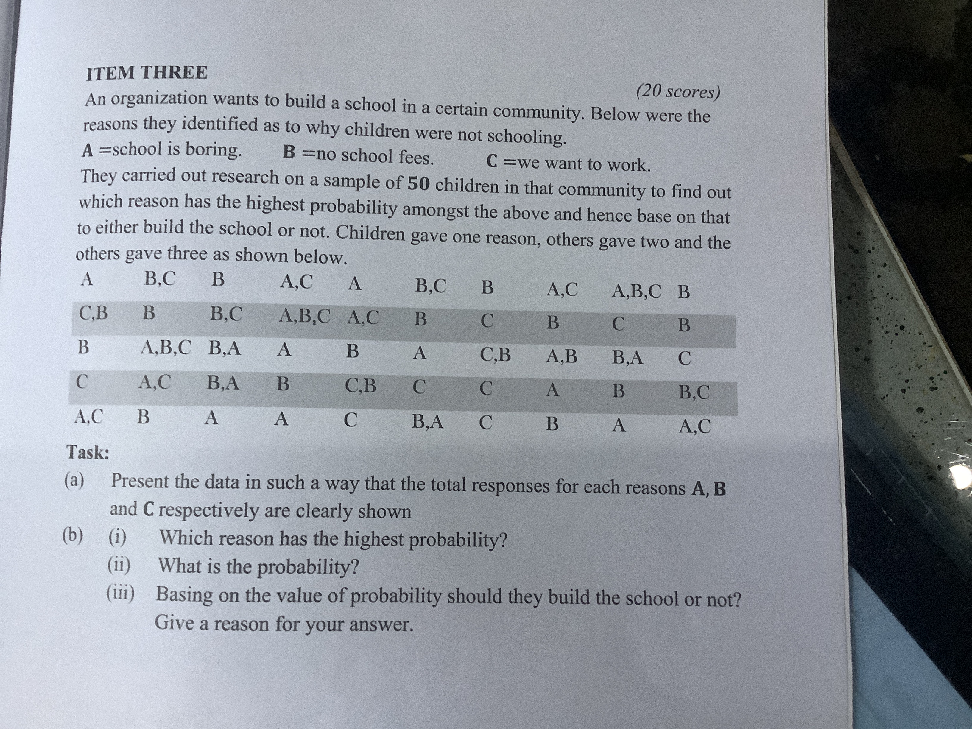 ITEM THREE
(20 scores)

An organization wants to build a school in a certain community. Below were the reasons they identified as to why children were not schooling.
A =school is boring. 𝐁= no school fees. 𝐂= we want to work.
They carried out research on a sample of 5 0 children in that community to find out which reason has the highest probability amongst the above and hence base on that to either build the school or not. Children gave one reason, others gave two and the others gave three as shown below.
 
A     B,C     B     A,C     A     B,C     B     A,C     A,B,C     B 

C,B     B     B,C     A,B,C     A,C     B     C     B     C     B 

B     A,B,C     B,A     A     B     A     C,B     A,B     B,A     C 

C     A,C     B,A     B     C,B     C     C     A     B     B,C 

A,C     B     A     A     C     B,A     C     B     A     A,C


Task:
(a) Present the data in such a way that the total responses for each reasons A, B and 𝐂 respectively are clearly shown
(b) (i) Which reason has the highest probability?
(ii) What is the probability?
(iii) Basing on the value of probability should they build the school or not? Give a reason for your answer.