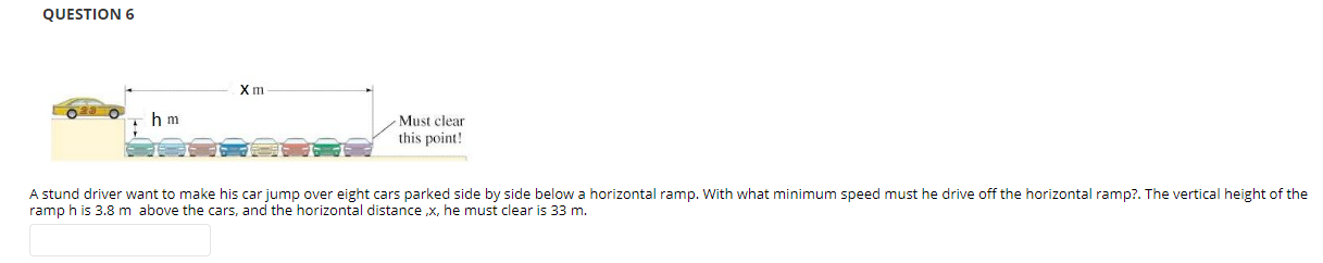QUESTION 6
A stunt driver want to make his car jump over eight cars parked side by side below a horizontal ramp. With what minimum speed must he drive off the horizontal ramp?. The vertical height of the ramp h is 3.8 m above the cars, and the horizontal distance ,x, he must clear is 33 m.