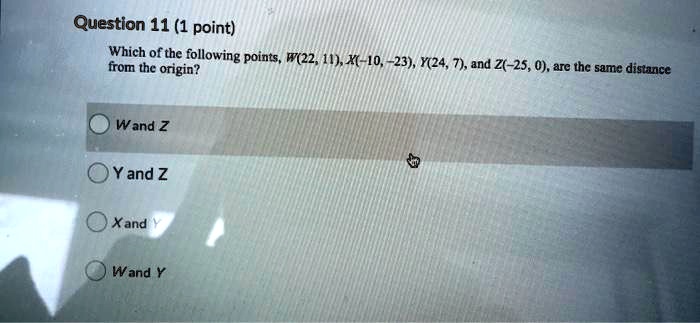 Question 11 (1 point)
Which of the following points, W(22, 11), X(-10, -23), Y(24, 7), and Z(-25, 0), are the same distance from the origin?
W and Z
Y and Z
X and Y
W and Y