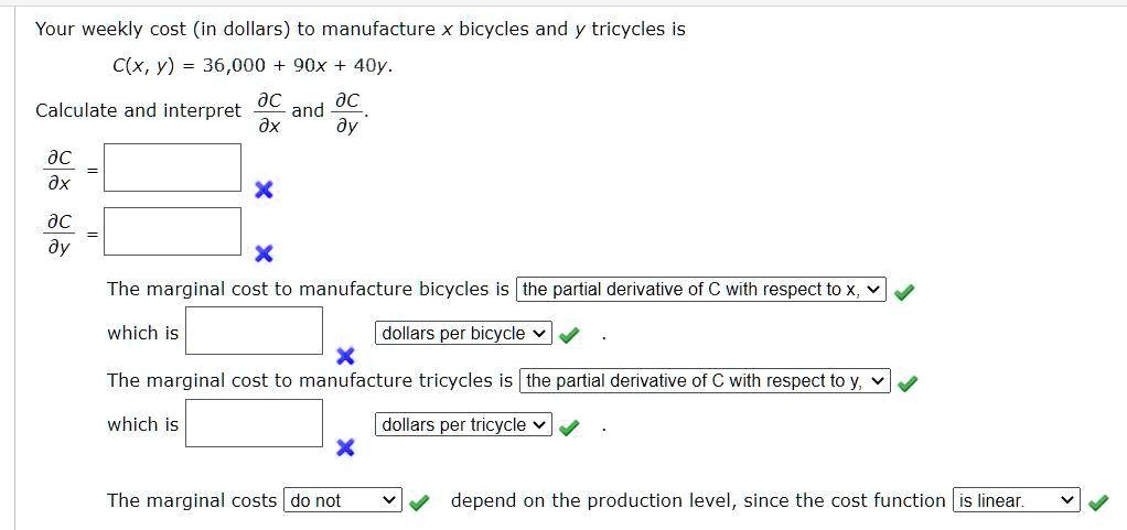 Your weekly cost (in dollars) to manufacture x bicycles and y tricycles is
C(x, y) = 36,000 + 90x + 40y.
Calculate and interpret ?C/?x and ?C/?y.
?C/?x = 
?C/?y = 
The marginal cost to manufacture bicycles is the partial derivative of C with respect to x, which is dollars per bicycle.
The marginal cost to manufacture tricycles is the partial derivative of C with respect to y, which is dollars per tricycle.
The marginal costs do not depend on the production level, since the cost function is linear.