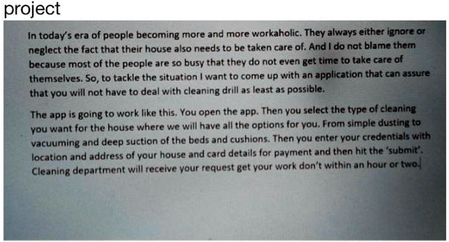 project
In today's era of people becoming more and more workaholic. They always either ignore or
neglect the fact that their house also needs to be taken care of. And I do not blame them
because most of the people are so busy that they do not even get time to take care of
themselves. So, to tackle the situation I want to come up with an application that can assure
that you will not have to deal with cleaning drill as least as possible.
The app is going to work like this. You open the app. Then you select the type of cleaning
you want for the house where we will have all the options for you. From simple dusting to
vacuuming and deep suction of the beds and cushions. Then you enter your credentials with
location and address of your house and card details for payment and then hit the 'submit'.
Cleaning department will receive your request get your work don't within an hour or two.