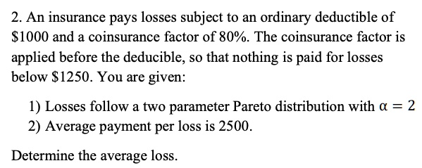 2. An insurance pays losses subject to an ordinary deductible of 1000 and a coinsurance factor of 80%. The coinsurance factor is applied before the deductible, so that nothing is paid for losses below $1250. You are given:

1) Losses follow a two parameter Pareto distribution with ? = 2
2) Average payment per loss is 2500.

Determine the average loss.