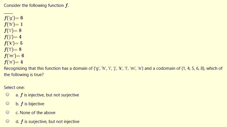 Consider the following function f.
f('g') = 6
f('h') = 1
f('i') = 8
f('j') = 4
f('k') = 5
f('l') = 8
f('m') = 6
f('n') = 4
Recognizing that this function has a domain of 'g', 'h', 'i', 'j', 'k', 'l', 'm', 'n' and a codomain of 1, 4, 5, 6, 8, which of the following is true?
Select one:
a. f is injective, but not surjective
b. f is bijective
c. None of the above
d. f is surjective, but not injective