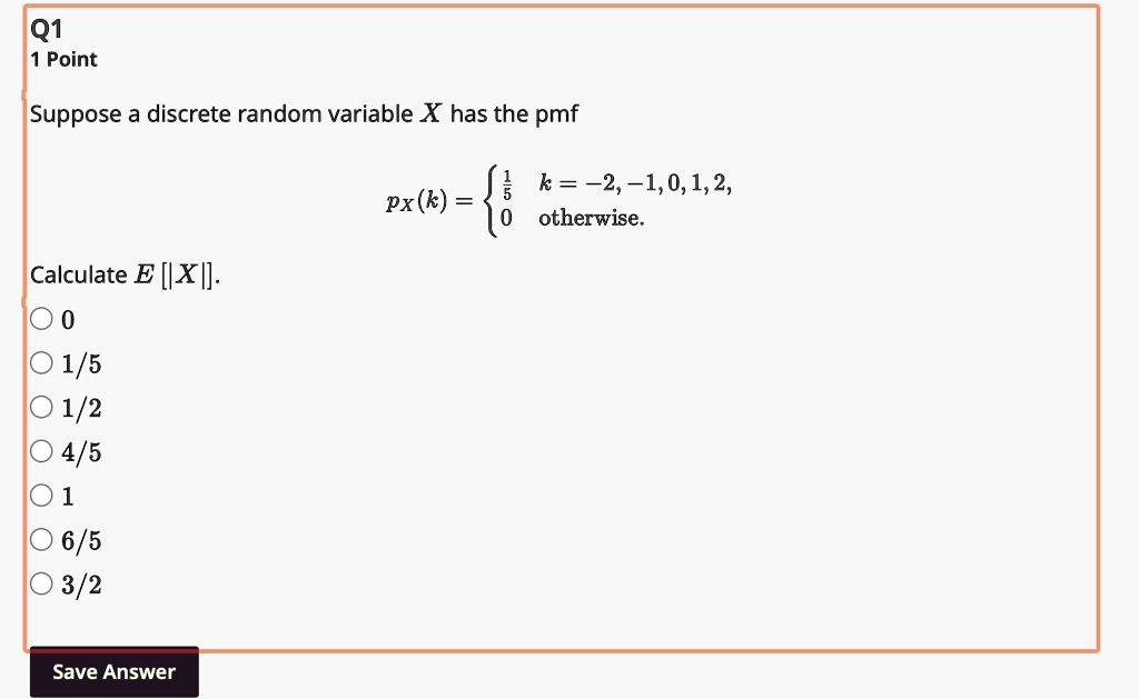 Q1
1 Point
Suppose a discrete random variable X has the pmf
pX(k) = (1)/(5)    k = -2, -1, 0, 1, 2, 
 0    otherwise.
Calculate E[|X|].
0
1/5
1/2
4/5
1
6/5
3/2
Save Answer