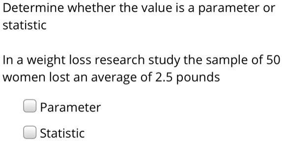 Determine whether the value is a parameter or statistic
In a weight loss research study the sample of 50 women lost an average of 2.5 pounds
Parameter
Statistic