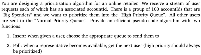 You are designing a prioritization algorithm for an online retailer. We receive a stream of user
requests each of which has an associated accountId. There is a group of 100 accountIds that are
"Big Spenders" and we want to prioritize them into the "High Priority Queue". All other users
are sent to the "Normal Priority Queue". Provide an efficient pseudo-code algorithm with two
functions:
1. Insert: when given a user, choose the appropriate queue to send them to
2. Poll: when a representative becomes available, get the next user (high priority should always
be prioritized)