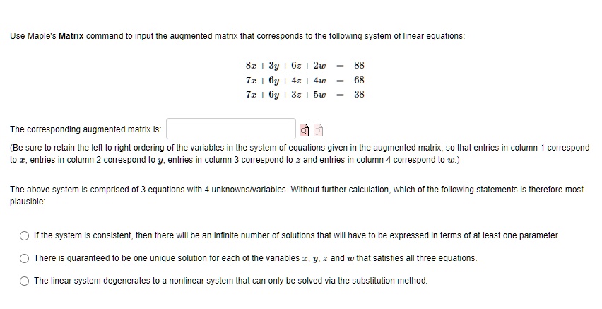 Use Maple's Matrix command to input the augmented matrix that corresponds to the following system of linear equations:
8x + 3y + 6z + 2w = 88
7x + 6y + 4z + 4w = 68
7x + 6y + 3z + 5w = 38
The corresponding augmented matrix is:
(Be sure to retain the left to right ordering of the variables in the system of equations given in the augmented matrix, so that entries in column 1 correspond
to x, entries in column 2 correspond to y, entries in column 3 correspond to z and entries in column 4 correspond to w.)
The above system is comprised of 3 equations with 4 unknowns/variables. Without further calculation, which of the following statements is therefore most
plausible:
If the system is consistent, then there will be an infinite number of solutions that will have to be expressed in terms of at least one parameter.
There is guaranteed to be one unique solution for each of the variables x, y, z and w that satisfies all three equations.
The linear system degenerates to a nonlinear system that can only be solved via the substitution method.