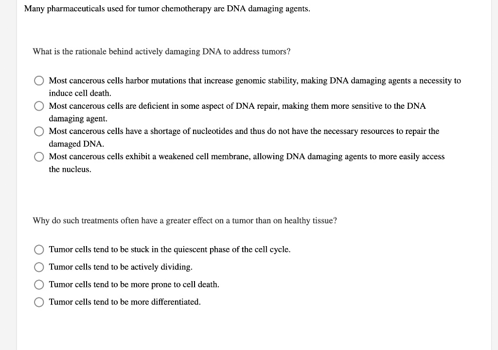 Many pharmaceuticals used for tumor chemotherapy are DNA damaging agents.
What is the rationale behind actively damaging DNA to address tumors?
Most cancerous cells harbor mutations that increase genomic stability, making DNA damaging agents a necessity to
induce cell death.
Most cancerous cells are deficient in some aspect of DNA repair, making them more sensitive to the DNA
damaging agent.
Most cancerous cells have a shortage of nucleotides and thus do not have the necessary resources to repair the
damaged DNA.
Most cancerous cells exhibit a weakened cell membrane, allowing DNA damaging agents to more easily access
the nucleus.
Why do such treatments often have a greater effect on a tumor than on healthy tissue?
Tumor cells tend to be stuck in the quiescent phase of the cell cycle.
Tumor cells tend to be actively dividing.
Tumor cells tend to be more prone to cell death.
Tumor cells tend to be more differentiated.