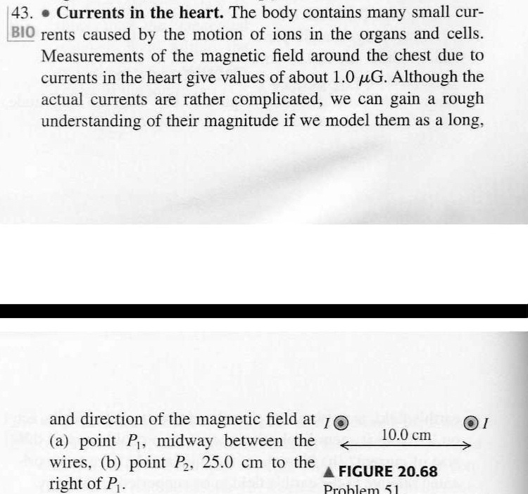 43. Currents in the heart. The body contains many small currents caused by the motion of ions in the organs and cells. Measurements of the magnetic field around the chest due to currents in the heart give values of about 1.0 µG. Although the actual currents are rather complicated, we can gain a rough understanding of their magnitude if we model them as a long,
and direction of the magnetic field at I
(a) point P1, midway between the
wires, (b) point P2, 25.0 cm to the
right of P1.
10.0 cm
FIGURE 20.68
Problem 51