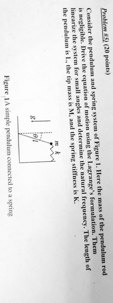 Problem #5) (20 points)
Consider the pendulum and spring system of Figure 1. Here the mass of the pendulum rod
is negligible. Drive the equation of motion using the Lagrange's formulation. Them
linearize the system for small angles and determine the natural frequency. The length of
the pendulum is L, the tip mass is M, and the spring stiffness is K.
